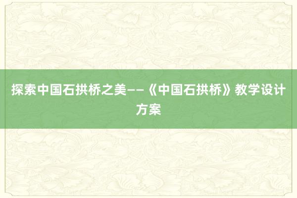 探索中国石拱桥之美——《中国石拱桥》教学设计方案