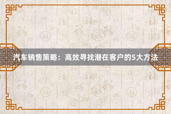 汽车销售策略：高效寻找潜在客户的5大方法