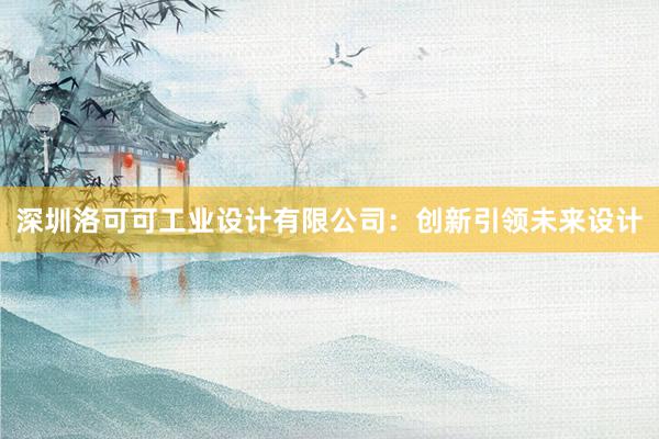 深圳洛可可工业设计有限公司：创新引领未来设计